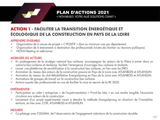 APPRENDRE ENSEMBLE
✓ Organisation de 6 revues de projets « C’POSITIF » dont au minimum une par département.
✓ Organisation de 6 événements à destination des professionnels (visites de chantier ou réunions publiques).
✓ NOVA’Meeting et webinaires
MOBILISER LES ACTEURS
✓ En prolongement de la stratégie national bas carbone, accompagner les acteurs de la filière à entrer dans un
scénario bas-carbone et résilience, faciliter l’émergence d’ouvrages bas carbone et résilients.
✓ Lancer une plateforme de sensibilisation à la construction bas carbone, en lien avec les DRO.
✓ Animation du réseau des acteurs de la construction passive en Pays de la Loire avec ATLANBOIS et ATLANSUN.
✓ Animation du réseau du club Réhabilitation EnergieSprong en Pays de la Loire avec ATLANBOIS et ATLANSUN.
✓ Animations de groupes de travail sur la construction bas carbone.
✓ Actions auprès des professionnels en vue de faciliter la mise en œuvre de la RE 2020.
EXPÉRIMENTER
✓ Participation au volet « entreprises » de l’expérimentation « Pirmil-les Isles » en vue rendre tangible l’économie
circulaire aux acteurs de la construction.
✓ Lancement d’un projet expérimental visant à étendre la méthode EnergieSprong en direction de l’immobilier
tertiaire, en lien avec CCIR, ATLANBOIS et ATLANSUN.
MESURER
✓ Co-pilotage avec l’OLOMA, de l’observatoire de l’engagement volontaire de la construction durable.
PLAN D’ACTIONS 2021
« NOVABUILD, VOTRE ALLIÉ SOLUTIONS CLIMAT »
107
 