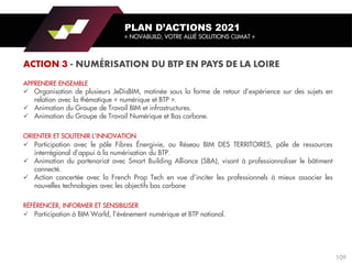 APPRENDRE ENSEMBLE
✓ Organisation de plusieurs JeDisBIM, matinée sous la forme de retour d’expérience sur des sujets en
relation avec la thématique « numérique et BTP ».
✓ Animation du Groupe de Travail BIM et infrastructures.
✓ Animation du Groupe de Travail Numérique et Bas carbone.
ORIENTER ET SOUTENIR L’INNOVATION
✓ Participation avec le pôle Fibres Énergivie, au Réseau BIM DES TERRITOIRES, pôle de ressources
interrégional d’appui à la numérisation du BTP.
✓ Animation du partenariat avec Smart Building Alliance (SBA), visant à professionnaliser le bâtiment
connecté.
✓ Action concertée avec la French Prop Tech en vue d’inciter les professionnels à mieux associer les
nouvelles technologies avec les objectifs bas carbone
RÉFÉRENCER, INFORMER ET SENSIBILISER
✓ Participation à BIM World, l’événement numérique et BTP national.
PLAN D’ACTIONS 2021
« NOVABUILD, VOTRE ALLIÉ SOLUTIONS CLIMAT »
109
 