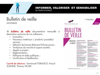 Bulletin de veille
INFORMER, VALORISER ET SENSIBILISER
UN TEMPS D’AVANCE
bulletins de veille documentaire mensuelle à
destination exclusive de nos adhérents :
• Innovation ;
• Nouveaux matériaux / produits/ procédés/
services ;
• Sélection de brevets Bâtiment/Infrastructures ;
• Tendances du marché et aspect sociétal ;
• Appels à projets ;
• Réglementation ;
• Politiques et aides publiques ;
• Certification et labellisation.
Comité de relecture : Emmanuel TORLASCO, Pascal
JOANNE, Thomas VICARI
17
 