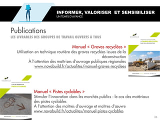 Publications
Manuel « Pistes cyclables »
Stimuler l’innovation dans les marchés publics : le cas des matériaux
des pistes cyclables
À l’attention des maîtres d’ouvrage et maîtres d’œuvre
www.novabuild.fr/actualites/manuel-pistes-cyclables
Manuel « Graves recyclées »
Utilisation en technique routière des graves recyclées issues de la
déconstruction
À l’attention des maîtrises d’ouvrage publiques régionales
www.novabuild.fr/actualites/manuel-graves-recyclees
INFORMER, VALORISER ET SENSIBILISER
UN TEMPS D’AVANCE
26
 