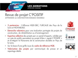 • 3 partenaires : L’Alliance HQE-GBC, l’URCAUE des Pays de la
Loire et NOVABUILD.
• Démarche volontaire pour une évaluation partagée de projets de
construction, de réhabilitation ou d’aménagement.
• Expertise collective des projets par un panel d’experts, validée par
un vote du public permettant au projet d’être « agréé C’POSITIF »
et d’intégrer le Panorama de la construction durable en Pays de
la Loire.
• Sur la base d’une grille issue du cadre de référence HQE.
• Valorisation des projets par communiqué de presse et un
reportage dédié.
Revue de projet C’POSITIF
LES ANIMATIONS
APPRENDRE ENSEMBLE
37
 