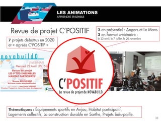 Revue de projet C’POSITIF
projets débattus en 2020
et « agréés C’POSITIF »
Équipements sportifs en Anjou, Habitat participatif,
Logements collectifs, La construction durable en Sarthe, Projets bois-paille.
LES ANIMATIONS
APPRENDRE ENSEMBLE
en présentiel : Angers et Le Mans
en format webinaire :
le 22 avril, le 7 juillet, le 20 novembre
38
 