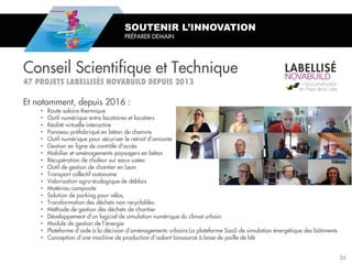 Et notamment, depuis 2016 :
• Route solaire thermique
• Outil numérique entre locataires et locatiers
• Réalité virtuelle interactive
• Panneau préfabriqué en béton de chanvre
• Outil numérique pour sécuriser le retrait d'amiante
• Gestion en ligne de contrôle d'accès
• Mobilier et aménagements paysagers en béton
• Récupération de chaleur sur eaux usées
• Outil de gestion de chantier en Lean
• Transport collectif autonome
• Valorisation agro-écologique de déblais
• Matériau composite
• Solution de parking pour vélos,
• Transformation des déchets non recyclables
• Méthode de gestion des déchets de chantier
• Développement d'un logiciel de simulation numérique du climat urbain.
• Module de gestion de l’énergie
• Plateforme d’aide à la décision d’aménagements urbains La plateforme SaaS de simulation énergétique des bâtiments
• Conception d’une machine de production d’isolant biosourcé à base de paille de blé
SOUTENIR L’INNOVATION
PRÉPARER DEMAIN
Conseil Scientifique et Technique
56
 