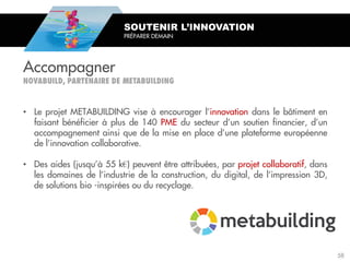 • Le projet METABUILDING vise à encourager l’innovation dans le bâtiment en
faisant bénéficier à plus de 140 PME du secteur d’un soutien financier, d’un
accompagnement ainsi que de la mise en place d’une plateforme européenne
de l’innovation collaborative.
• Des aides (jusqu’à 55 k€) peuvent être attribuées, par projet collaboratif, dans
les domaines de l’industrie de la construction, du digital, de l’impression 3D,
de solutions bio -inspirées ou du recyclage.
SOUTENIR L’INNOVATION
PRÉPARER DEMAIN
Accompagner
58
 