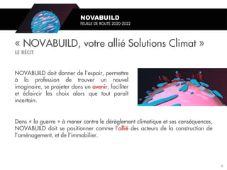 NOVABUILD doit donner de l’espoir, permettre
à la profession de trouver un nouvel
imaginaire, se projeter dans un avenir, faciliter
et éclaircir les choix alors que tout paraît
incertain.
« NOVABUILD, votre allié Solutions Climat »
NOVABUILD
FEUILLE DE ROUTE 2020-2022
Dans « la guerre » à mener contre le dérèglement climatique et ses conséquences,
NOVABUILD doit se positionner comme l’allié des acteurs de la construction de
l’aménagement, et de l’immobilier.
6
 
