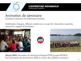 Animation du séminaire d’équipe d’ADI groupe AETHICA
Pas d’animation de séminaire en 2020 en raison des conditions sanitaires
Animation de séminaire
L’EXPERTISE NOVABUILD
L’INTELLIGENCE CRÉATIVE
Mobilisation d’équipe, réflexion créative sur un sujet clé, intervention inspirante,
remise d’un rapport d’orientation.
67
 