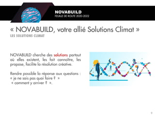 NOVABUILD cherche des solutions partout
où elles existent, les fait connaître, les
propose, facilite la résolution créative.
Rendre possible la réponse aux questions :
« je ne sais pas quoi faire ? »
« comment y arriver ? ».
« NOVABUILD, votre allié Solutions Climat »
NOVABUILD
FEUILLE DE ROUTE 2020-2022
9
 