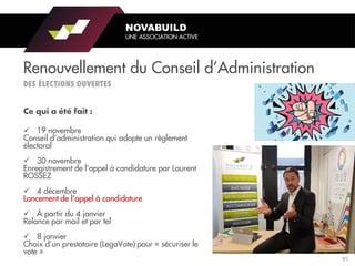 NOVABUILD
UNE ASSOCIATION ACTIVE
Renouvellement du Conseil d’Administration
✓ 19 novembre
Conseil d’administration qui adopte un règlement
électoral
✓ 30 novembre
Enregistrement de l’appel à candidature par Laurent
ROSSEZ
✓ 4 décembre
Lancement de l’appel à candidature
✓ À partir du 4 janvier
Relance par mail et par tel
✓ 8 janvier
Choix d’un prestataire (LegaVote) pour « sécuriser le
vote »
91
 