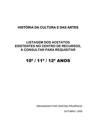 HISTÓRIA DA CULTURA E DAS ARTES



      LISTAGEM DOS ACETATOS
EXISTENTES NO CENTRO DE RECURSOS,
   A CONSULTAR PARA REQUISITAR


     10º / 11º / 12º ANOS




          ORGANIZADO POR CRISTINA PRUDÊNCIO

                             OUTUBRO / 2008
 