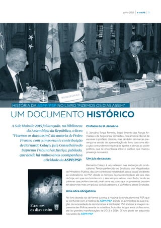 junho 2016  |  o crachá  |  9
UM DOCUMENTO HISTÓRICO
HISTÓRIA DA ASPP/PSP NO LIVRO “FIZEMOS OS DIAS ASSIM”
Prefácio de D. Januário
D. Januário Torgal Ferreira, Bispo Emérito das Forças Ar-
madas e de Segurança, concedeu-nos a honra não só de
escrever o prefácio da obra, mas também de marcar pre-
sença na sessão de apresentação do livro, com uma alo-
cução contundente e repleta de apelos e alertas ao poder
político, que se encontrava entre o público que marcou
presença no evento.
Um juiz de causas
Bernardo Colaço é um veterano nas andanças do sindi-
calismo. Tendo pertencido ao Sindicato dos Magistrados
A 5 de Maio de 2015 foi lançado, na Biblioteca
da Assembleia da República, o livro
“Fizemos os dias assim”, da autoria de Pedro
Prostes, com a importante contribuição
de Bernardo Colaço, Juiz-Conselheiro do
Supremo Tribunal de Justiça, jubilado,
que desde há muitos anos acompanha a
atividade da ASPP/PSP.
do Ministério Público, deu um contributo inestimável para a causa do direito
ao sindicalismo na PSP, desde os tempos da clandestinidade até aos dias
de hoje, em que nos brinda com o seu sempre valioso contributo, tendo as
palavras que proferiu servido, mais uma vez, para que os presentes possam
ter absorvido mais um pouco da sua sabedoria e da história deste Sindicato.
Uma obra obrigatória
No livro aborda-se, de forma sucinta, a história do sindicalismo na PSP, que
se confunde com a história da ASPP/PSP. Desde os primórdios da sua cria-
ção, da necessidade de democratizar a Instituição PSP e limpar a imagem re-
pressiva das Polícia perante os cidadãos, fruto dos longos anos do fascismo,
até às grandes manifestações de 2013 e 2014. O livro pode ser adquirido
nas sedes da ASPP/PSP.
 