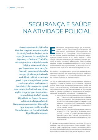 14  |  o crachá  |  junho 2016
E
fetivamente, não podemos negar que, as especifi-
cidades próprias da atividade policial afastam, em
certa medida, determinadas disposições legais em
matéria de SST, como prevê a própria diretiva Qua-
dro 89/391/CEE, diretiva comunitária que enquadra a legis-
lação nacional em matéria de SST. Nesta medida, a Diretiva
Quadro prevê a sua não aplicação “sempre que se lhe opo-
nham de forma vinculativa determinadas particularidades
inerentes a certas atividades específicas da função pública,
nomeadamente das forças armadas ou da polícia, ou a ou-
tras atividades específicas dos serviços de protecção civil”.
No entanto, é a própria diretiva quadro que refere a necessi-
dade de se “zelar por que sejam asseguradas, na medida do
possível, a segurança e a saúde dos trabalhadores, tendo
em conta os objetivos da presente diretiva”.
Ou seja, a Diretiva não afasta completamente o Regime da
Segurança e Saúde no Trabalho no que concerne à atividade
policial. Antes, exige uma adequação da mesma, tendo em
conta a natureza específica da atividade. Nem poderia ser
de outra forma! A não aplicação de medidas de segurança e
saúde no trabalho, no âmbito da atividade policial, faz incor-
rer os seus responsáveis em violações tão graves como:
1.	A violação do Principio da Igualdade previsto no ar-
tigo 13.º da Constituição da Republica Portuguesa –
ou seja, porque razão, aos agentes policiais teria de
ser dado um tratamento diferente daquele que é
garantido a todos os outros trabalhadores, sempre
que tal tratamento não coloque em causa a presta-
ção do trabalho policial?
2.	A violação dos Direitos dos Trabalhadores previstos
no artigo 59.º/1 da Constituição da Republica Por-
tuguesa – ou seja, a Constituição não prevê qual-
quer derrogação nesta matéria, porque razão não
deveria este artigo abranger o trabalhador da Insti-
tuição Policial?
É, contudo, nesta situação que nos encontramos. De facto, a
realidade é que, tal como sucede um pouco por toda a Admi-
nistração Pública, também nas polícias, e em especial na PSP,
encontramos múltiplas violações dos direitos dos trabalhadores
à prestação do trabalho em condições de Segurança e Saúde.
SEGURANÇA E SAÚDE
NA ATIVIDADE POLICIAL
O contexto atual da PSP e das
Polícias, em geral, no que respeita
às condições de trabalho e, mais
especificamente, às condições de
Segurança e Saúde no Trabalho,
estende-se a toda a Administração
Pública, não constituindo,
por isso mesmo, uma exceção.
Contudo, quando adicionadas
as especificidades próprias da
actividade policial, o contexto
geral, a que nos referimos, ganha
contornos ainda mais graves e
inaceitáveis face ao que é exigível
num estado de direito democrático,
regido por princípios humanistas,
como o Princípio da Proteção
Dignidade da Pessoa Humana,
o Princípio da Igualdade de
Tratamento, ou as várias dimensões
que integram os Direitos dos
Trabalhadores na Constituição da
República Portuguesa.
 