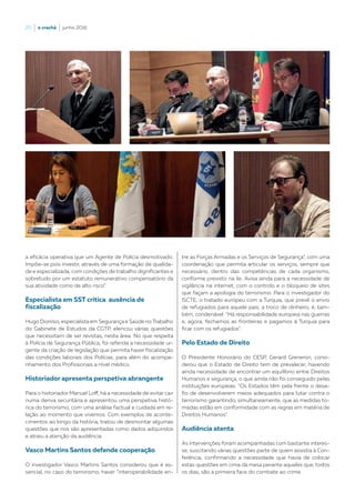 20  |  o crachá  |  junho 2016
a eficácia operativa que um Agente de Polícia desmotivado.
Impõe-se pois investir, através de uma formação de qualida-
de e especializada, com condições de trabalho dignificantes e
sobretudo por um estatuto remunerativo compensatório da
sua atividade como de alto risco”.
Especialista em SST critica ausência de
fiscalização
Hugo Dionísio, especialista em Segurança e Saúde no Trabalho
do Gabinete de Estudos da CGTP, elencou várias questões
que necessitam de ser revistas, nesta área. No que respeita
à Polícia de Segurança Pública, foi referida a necessidade ur-
gente da criação de legislação que permita haver fiscalização
das condições laborais dos Polícias, para além do acompa-
nhamento dos Profissionais a nível médico.
Historiador apresenta perspetiva abrangente
Para o historiador Manuel Loff, há a necessidade de evitar cair
numa deriva securitária e apresentou uma perspetiva histó-
rica do terrorismo, com uma análise factual e cuidada em re-
lação ao momento que vivemos. Com exemplos de aconte-
cimentos ao longo da história, tratou de desmontar algumas
questões que nos são apresentadas como dados adquiridos
e atraiu a atenção da audiência.
Vasco Martins Santos defende cooperação
O investigador Vasco Martins Santos considerou que é es-
sencial, no caso do terrorismo, haver “interoperabilidade en-
tre as Forças Armadas e os Serviços de Segurança”, com uma
coordenação que permita articular os serviços, sempre que
necessário, dentro das competências de cada organismo,
conforme previsto na lei. Avisa ainda para a necessidade de
vigilância na internet, com o controlo e o bloqueio de sites
que façam a apologia do terrorismo. Para o investigador do
ISCTE, o tratado europeu com a Turquia, que prevê o envio
de refugiados para aquele país, a troco de dinheiro, é, tam-
bém, condenável: “Há responsabilidade europeia nas guerras
e, agora, fechamos as fronteiras e pagamos à Turquia para
ficar com os refugiados”.
Pelo Estado de Direito
O Presidente Honorário do CESP, Gerard Greneron, consi-
derou que o Estado de Direito tem de prevalecer, havendo
ainda necessidade de encontrar um equilíbrio entre Direitos
Humanos e segurança, o que ainda não foi conseguido pelas
instituições europeias: “Os Estados têm pela frente o desa-
fio de desenvolverem meios adequados para lutar contra o
terrorismo garantindo, simultaneamente, que as medidas to-
madas estão em conformidade com as regras em matéria de
Direitos Humanos”.
Audiência atenta
As intervenções foram acompanhadas com bastante interes-
se, suscitando várias questões parte de quem assistia à Con-
ferência, confirmando a necessidade que havia de colocar
estas questões em cima da mesa perante aqueles que, todos
os dias, são a primeira face do combate ao crime.
 