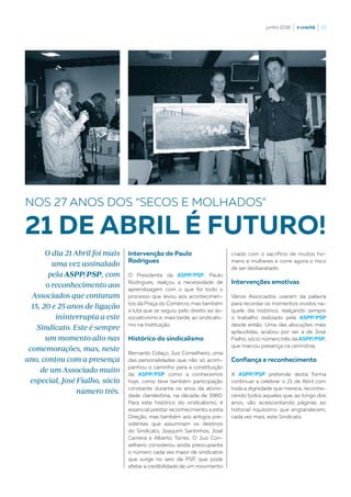junho 2016  |  o crachá  |  21
Intervenção de Paulo
Rodrigues
O Presidente da ASPP/PSP, Paulo
Rodrigues, realçou a necessidade de
aprendizagem com o que foi todo o
processo que levou aos acontecimen-
tos da Praça do Comércio, mas também
a luta que se seguiu pelo direito ao as-
sociativismo e, mais tarde, ao sindicalis-
mo na Instituição.
Histórico do sindicalismo
Bernardo Colaço, Juiz Conselheiro, uma
das personalidades que não só acom-
panhou o caminho para a constituição
da ASPP/PSP como a conhecemos
hoje, como teve também participação
constante durante os anos da ativivi-
dade clandestina, na década de 1980.
Para este histórico do sindicalismo, é
essencial prestar reconhecimento a esta
Direção, mas também aos antigos pre-
sidentes que assumiram os destinos
do Sindicato, Joaquim Santinhos, José
Carreira e Alberto Torres. O Juiz Con-
selheiro considerou ainda preocupante
o número cada vez maior de sindicatos
que surge no seio da PSP, que pode
afetar a credibilidade de um movimento
NOS 27 ANOS DOS “SECOS E MOLHADOS”
21 DE ABRIL É FUTURO!
criado com o sacrifício de muitos ho-
mens e mulheres e corre agora o risco
de ser desbaratado.
Intervenções emotivas
Vários Associados usaram da palavra
para recordar os momentos vividos na-
quele dia histórico, realçando sempre
o trabalho realizado pela ASPP/PSP
desde então. Uma das alocuções mais
aplaudidas, acabou por ser a de José
Fialho, sócio número três da ASPP/PSP,
que marcou presença na cerimónia.
Confiança e reconhecimento
A ASPP/PSP pretende desta forma
continuar a celebrar o 21 de Abril com
toda a dignidade que merece, reconhe-
cendo todos aqueles que, ao longo dos
anos, vão acrescentando páginas ao
historial riquíssimo que engrandecem,
cada vez mais, este Sindicato.
O dia 21 Abril foi mais
uma vez assinalado
pela ASPP/PSP, com
o reconhecimento aos
Associados que contaram
15, 20 e 25 anos de ligação
ininterrupta a este
Sindicato. Este é sempre
um momento alto nas
comemorações, mas, neste
ano, contou com a presença
de um Associado muito
especial, José Fialho, sócio
número três.
 
