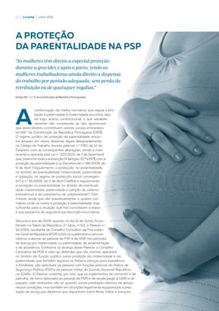 22  |  o crachá  |  junho 2016
A
conformação da malha normativa que regula a pro-
teção à paternidade e maternidade encontra, des-
de logo, acervo constitucional, o que verdadei-
ramente não surpreende se não ignorarmos
que estes direitos «constituem valores sociais eminentes»
(art.68.o
da Constituição da República Portuguesa [CRP]).
O regime jurídico de proteção da parentalidade encon-
tra amparo em vários diplomas legais designadamente,
no Código do Trabalho (revisto pela Lei n.o
7/90, de 12 de
Fevereiro com as consequentes alterações, sendo a mais
recente a operada pela Lei n.o
120/2015, de 1 de Setembro)
que, preenche toda a subsecção IV (artigos 33.º a 65.º), com a
proteção da parentalidade e os Decretos-lei n.o
89/2009, de
9 de Abril (“regulamenta a protecção na parentalidade,
no âmbito da eventualidade maternidade, paternidade
e adopção, no regime de protecção social convergen-
te”) e n.o
91/2009, de 9 de Abril (“define e regulamenta
a proteção na parentalidade no âmbito da eventuali-
dade maternidade, paternidade e adoção do sistema
previdencial e do subsistema de solidariedade”). Deli-
mitado, ainda que não exaustivamente, o quadro nor-
mativo onde se insere a proteção à parentalidade, mas
suficiente para a situação que nos convidaram a expor
e que passamos de seguida à sua descrição enunciativa.
Decorria o ano de 2009, quando, no dia 15 de Junho, foi pu-
blicado no Diário da República, 2.a
Série, n.o
113, o Parecer n.o
92/2005, resultante do Conselho Consultivo da Procurado-
ria-Geral da República (PGR) sobre os suplementos remune-
ratórios a abonar ao pessoal da PSP e da GNR nos períodos
de licença por maternidade ou paternidade, de amamentação
e de assistência. Conforme se alcança desse Parecer, o Conselho
Consultivo da PGR é claro ao defender que «As normas aplicáveis
no âmbito da função pública sobre proteção da maternidade e da
paternidade, que também regulam as faltas e licenças para assistência
a familiares, são aplicáveis ao pessoal com funções policiais da Polícia de
Segurança Pública (PSP) e ao pessoal militar da Guarda Nacional Republica-
na (GNR)». O Parecer sustenta, por isso, que os suplementos de comando e de
patrulha, de turno (abonado ao pessoal da PSP) e de escala (pago à GNR) e de
piquete, «são atribuídos não só quando ocorre prestação efectiva de serviço
nessas condições, mas também em situações legalmente equiparadas a pres-
tação de serviço por diplomas que disponham sobre férias, faltas e licenças».
(artigo 68. o
, n.o
3, da Constituição da República Portuguesa)
A PROTEÇÃO
DA PARENTALIDADE NA PSP
“As mulheres têm direito a especial proteção
durante a gravidez e após o parto, tendo as
mulheres trabalhadoras ainda direito a dispensa
do trabalho por período adequado, sem perda da
retribuição ou de quaisquer regalias.”
 