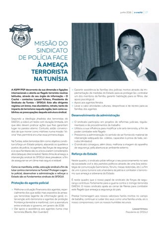 junho 2016  |  o crachá  |  27
A ASPP/PSP decorrente da sua dimensão e ligações
internacionais e atenta ao flagelo terrorista noutras
latitudes, através do seu órgão de informação - O
Crachá - contactou Lassad Kchaou, Presidente do
Sindicato da Tunísia - SFDGUI. Este alto dirigente
registou um breve, mas elucidativo, retrato, tanto do
impacto doterrorismo naquelaregião, bem como su-
blinhou as preocupações daquela estrutura sindical.
Segundo a ideologia jihadista dos terroristas do
DAESH, a vida é um teste com duração limitada, em
que eles devem praticar ações que lhes garantam
lugar no paraíso eterno. Contudo, estão convenci-
dos de que morrer como mártires numa missão “di-
vina” lhes permitirá encurtar essa primeira etapa.
Na Tunísia, estes terroristas têm como objetivo consti-
tuir à força um Estado próprio, atacando os quartéis e
postos de polícia; os agentes das forças de segurança
e os seus familiares são os únicos aserem considerados
alvos (ataques direcionados). Neste clima de ameaça, a
intervenção sindical do SFDGUI deve prevalecer, a fim
de assegurar-se um clima mais seguro e estável.
Como se manifesta, então, esta ação sindical a fim de
lutarcontraoterrorismo naTunísia? Protegero agen-
te policial, desenvolver a administração e reforçar o
Estado são os fundamentos sindicais do SFDGUI.
Proteção do agente policial
–› Melhorar a situação financeira dos agentes, espe-
cialmente dos que estão mais expostos às amea-
ças terroristas (agente de informação geral, in-
tervenção anti-terrorismo e agentes de proteção
fronteiriça terrestre e marítima), com a assinatura
entre sindicato e governo, em janeiro de 2016
–› Dar apoio e assistência aos agentes numa crise
terrorista (Bardo, Ben Guerden)
MISSÃO DO
SINDICATO
DE POLÍCIA FACE
ÀAMEAÇA
TERRORISTA
NA TUNÍSIA
–› Garantir assistência às famílias dos polícias mortos através da im-
plementação de medidas do Estado para as proteger (ex. contratar
um dos membros da família, garantir habitação para os filhos, dar
apoio psicológico)
–› Apoio aos agentes feridos
–› Levar a cabo atividades culturais, desportivas e de recreio para as
famílias dos agentes
Desenvolvimento da administração
–› O sindicato participou em projetos de reformas judiciais, regula-
mentares e de procedimentos de trabalho
–› Utilizou a sua influência para modificar a lei anti-terrorista, a fim de
poder combater este flagelo
–› Pressionou a administração no sentido de ser fornecido material de
intervenção adequado (ex. coletes, capacetes à prova de bala, veí-
culos blindados)
–› O sindicato conseguiu, além disso, melhorar a imagem do aparelho
de segurança, pela abertura ao ambiente externo
Reforço do Estado
Neste quadro, o sindicato pôde reforçar o seu posicionamento no seio
da sociedade civil e dos partidos políticos através de uma boa estra-
tégia de comunicação (seminários, fóruns, mesas redondas, etc.), a fim
de unir o povo tunisino sob a bandeira da pátria e combater o terroris-
mo que ameaça a soberania do Estado.
É neste quadro que o nosso papel de sindicato de forças de segu-
rança contribuiu fortemente para a guerra contra o inimigo terrorista
DAESH. O nosso sindicato apela ao cerrar de fileiras para combater
este flagelo que ameaça a segurança do país.
Prestar homenagem aos nossos valorosos heróis mortos no campo
de batalha, continuar a cuidar dos seus como uma família unida, eis o
nosso compromisso, com os nossos humildes recursos.
Lassad Kchaou
Presidente do SFDGUI
 