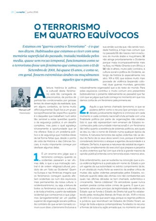 28  |  o crachá  |  junho 2016
A
leitura histórica (e política
e cultural) deste fenóme-
no está tão carregada de
preconceitos, de pontos de
partida tão condicionados por grossas
lentes de observação da realidade, que,
em alguns contextos, se torna muito
difícil argumentar. Expô-los a um grupo
socioprofissional tão específico quanto
é o daqueles que trabalham num setor
tão sensível a estas questões quanto
o da segurança pública, é um desafio
complexo, mas para o qual agradeço
sinceramente a oportunidade que se
me oferece. Este é um problema polí-
tico e de segurança que mobiliza ideias
de tal forma feitas que, desde o ponto
de vista da História e das Ciências So-
ciais, é muito importante começar por
desfazer algumas delas.
1.
É um enorme erro julgar que o
terrorismo começou quando os
ocidentais passaram a ser víti-
mas dele, e que a sua motivação cen-
tral é de ordem religiosa/cultural, pro-
duto de um “ódio ao Ocidente”. Quem
na Europa e nas Américas imagina que
os fenómenos começam quando afe-
tam ocidentais cai num dos equívocos
mais permanentes da nossa cultura: o
ocidentocentrismo, ou seja, a leitura de
todos os fenómenos sociais e culturais,
e de toda a história, a partir da realidade
ocidental que conhecemos e que julga-
mos (arrogantemente) ser um padrão
superior de organização social e política.
Ao contrário do que se tem tornado co-
mum ouvir dizer, o terrorismo (inclusive a
sua versão suicida que, não sendo novi-
dade histórica, é hoje mais comum que
no passado) (i) não nasceu nem é exclu-
sivo do mundo árabe e muçulmano, (ii)
não atinge prioritariamente o Ocidente
porque mata incomparavelmente mais
na Ásia, no Médio Oriente e em África, e
(iii) não é alheio, muito pelo contrário, à
cultura social e política do Ocidente, ao
longo da história (e especialmente nos
sécs. XIX e XX), que esteve muito mais
povoada de violência (expansão colo-
nial, duas guerras mundiais, genocídio
industrialmente organizado) que a do resto do mundo. Para
estes equívocos contribui o muito comum erro presentista
(sobrevalorizar o presente relativamente ao passado) que faz
com que se julgue que tudo começa no momento em que nos
damos conta de um fenómeno pela primeira vez.
2.
Aquilo a que temos chamado terrorismo, e que se
poderia definir como o recurso (por princípio consi-
derado juridicamente ilegítimo e criminoso em cada
momento e cada contexto nacional) à luta armada com uma
finalidade política por parte de organizações não estatais
(isto é, que não representam nem emanam de Estados re-
conhecidos pela comunidade internacional) é um fenómeno
tão velho quanto a existência de sistemas políticos, aos quais
se deu ou não o nome de Estado numa qualquer época da
história. A natureza terrorista das ações violentas não se de-
duz do facto de os seus alvos serem civis, porque é também
considerado terrorista o ataque a agentes da autoridade e a
militares. De facto, é apenas a natureza não estatal da organi-
zação (ou simplesmente do executor) que prepara e perpetra
os atos violentos que faz com que a lei (e a grande maioria da
opinião pública) entenda como terrorista esses mesmos atos.
Este entendimento, que se sustenta na convicção que a úni-
ca violência legítima é a praticada em nome do Estado e por
um agente da sua autoridade no estrito cumprimento da lei,
é um obstáculo muito forte ao exercício da análise crítica de
muitas das ações violentas perpetradas pelos Estados, so-
bretudo quando delas são vítimas civis não combatentes aos
quais nas últimas décadas se tem chamado, eufemística e
cinicamente, “danos colaterais”. Os vencedores quase nunca
aceitam prestar contas sobre crimes de guerra. É que é jus-
tamente sobre esse princípio da legitimidade da violência do
Estado que se funda o Estado de Direito tal qual foi estabe-
lecido pelas revoluções liberais de finais do séc. XVIII e inícios
de XIX. E é curioso que assim seja, porque os regimes políticos
e jurídicos que reivindicam ser Estados de Direito foram, ao
longo de toda a época contemporânea, fundados no recurso
a formas de luta e/ou ação armada que, no momento em que
O TERRORISMO
EM QUATRO EQUÍVOCOS
Manuel Loff
Historiador
Estamos em “guerra contra o Terrorismo” - é o que
nos dizem. Habituados que estamos a viver com uma
memória superficial do passado, tratada/moldada pelos
media, quase sem recuo temporal, funcionamos como se
o terrorismo fosse um fenómeno que começou com o 11 de
Setembro de 2001, há quase 15 anos, e como se,
em geral, fossem extremistas árabes ou muçulmanos
aqueles que o praticam.
 