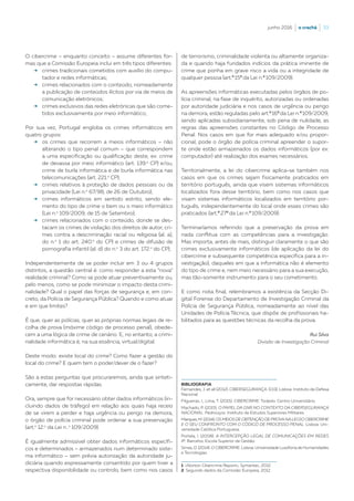 junho 2016  |  o crachá  |  33
O cibercrime – enquanto conceito – assume diferentes for-
mas que a Comissão Europeia inclui em três tipos diferentes:
b	crimes tradicionais cometidos com auxílio do compu-
tador e redes informáticas;
b	crimes relacionados com o conteúdo, nomeadamente
a publicação de conteúdos ilícitos por via de meios de
comunicação eletrónicos;
b	crimes exclusivos das redes eletrónicas que são come-
tidos exclusivamente por meio informático;
Por sua vez, Portugal engloba os crimes informáticos em
quatro grupos:
b	os crimes que recorrem a meios informáticos – não
alterando o tipo penal comum – que correspondem
a uma especificação ou qualificação deste, ex: crime
de devassa por meio informático (art. 139.o
CP) e/ou,
crime de burla informática e de burla informática nas
telecomunicações (art. 221.o
CP);
b	crimes relativos à proteção de dados pessoais ou da
privacidade (Lei n.o
67/98, de 26 de Outubro);
b	crimes informáticos em sentido estrito, sendo ele-
mento do tipo de crime o bem ou o meio informático
(Lei n.o
109/2009, de 15 de Setembro);
b	crimes relacionados com o conteúdo, donde se des-
tacam os crimes de violação dos direitos de autor, cri-
mes contra a descriminação racial ou religiosa (al. a),
do n.o
1 do art. 240.o
do CP) e crimes de difusão de
pornografia infantil (al. d) do n.o
3 do art. 172.o
do CP);
Independentemente de se poder incluir em 3 ou 4 grupos
distintos, a questão central é: como responder a esta “nova”
realidade criminal? Como se pode atuar preventivamente ou,
pelo menos, como se pode minimizar o impacto desta crimi-
nalidade? Qual o papel das forças de segurança e, em con-
creto, da Polícia de Segurança Pública? Quando e como atuar
e em que limites?
É que, quer as polícias, quer as próprias normas legais de re-
colha de prova (máxime código de processo penal), obede-
cem a uma lógica de crime de cenário. E, no entanto, a crimi-
nalidade informática é, na sua essência, virtual/digital.
Deste modo: existe local do crime? Como fazer a gestão do
local do crime? E quem tem o poder/dever de o fazer?
São a estas perguntas que procuraremos, ainda que sinteti-
camente, dar respostas rápidas.
Ora, sempre que for necessário obter dados informáticos (in-
cluindo dados de tráfego) em relação aos quais haja receio
de se virem a perder e haja urgência ou perigo na demora,
o órgão de polícia criminal pode ordenar a sua preservação
(art.o
12.o
da Lei n..o
109/2009).
É igualmente admissível obter dados informáticos específi-
cos e determinados – armazenados num determinado siste-
ma informático – sem prévia autorização da autoridade ju-
diciária quando expressamente consentido por quem tiver a
respectiva disponibilidade ou controlo, bem como nos casos
de terrorismo, criminalidade violenta ou altamente organiza-
da e quando haja fundados indícios da prática iminente de
crime que ponha em grave risco a vida ou a integridade de
qualquer pessoa (art.º 15º da Lei n.º 109/2009).
As apreensões informáticas executadas pelos órgãos de po-
lícia criminal, na fase de inquérito, autorizadas ou ordenadas
por autoridade judiciária e nos casos de urgência ou perigo
na demora, estão reguladas pelo art.º 16º da Lei n.º 109/2009,
sendo aplicadas subsidiariamente, sob pena de nulidade, as
regras das apreensões constantes no Código de Processo
Penal. Nos casos em que for mais adequado e/ou propor-
cional, pode o órgão de polícia criminal apreender o supor-
te onde estão armazenados os dados informáticos (por ex:
computador) até realização dos exames necessários.
Territorialmente, a lei do cibercrime aplica-se também nos
casos em que os crimes sejam fisicamente praticados em
território português, ainda que visem sistemas informáticos
localizados fora desse território, bem como nos casos que
visam sistemas informáticos localizados em território por-
tuguês, independentemente do local onde esses crimes são
praticados (art.º 27º da Lei n.º 109/2009).
Terminaríamos referindo que a preservação da prova em
nada conflitua com as competências para a investigação.
Mas importa, antes de mais, distinguir claramente o que são
crimes exclusivamente informáticos (de aplicação da lei do
cibercrime e subsequente competência específica para a in-
vestigação), daqueles em que a informática não é elemento
do tipo de crime e, nem meio necessário para a sua execução,
mas tão-somente instrumento para o seu cometimento.
E como nota final, relembramos a existência da Secção Di-
gital Forense do Departamento de Investigação Criminal da
Polícia de Segurança Pública, nomeadamente ao nível das
Unidades de Polícia Técnica, que dispõe de profissionais ha-
bilitados para as questões técnicas da recolha da prova.
BIBLIOGRAFIA
Fernandes, J. et all (2012). CIBERSEGURANÇA. (133), Lisboa: Instituto de Defesa
Nacional.
Filgueiras, I., Lima, T. (2015). CIBERCRIME. Todedo: Centro Universitário.
Machado, P. (2015). O PAPEL DA GNR NO CONTEXTO DA CIBERSEGURANÇA
NACIONAL. Pedrouços: Instituto de Estudos Superiores Militares.
Marques,M.(2014).OS MEIOS DE OBTENÇÃO DE PROVANALEI DO CIBERCRIME
E O SEU CONFRONTO COM O CÓDIGO DE PROCESSO PENAL. Lisboa: Uni-
versidade Católica Portuguesa.
Portela, I. (2008). A INTERCEPÇÃO LEGAL DE COMUNICAÇÕES EM REDES
IP. Barcelos: Escola Superior de Gestão.
Simas, D. (2014). O CIBERCRIME. Lisboa: Universidade Lusófona de Humanidades
e Tecnologias.
1  «Norton Cibercrime Report», Symantec, 2012.
2  Segundo dados da Comissão Europeia, 2012.
Rui Silva
Divisão de Investigação Criminal
 