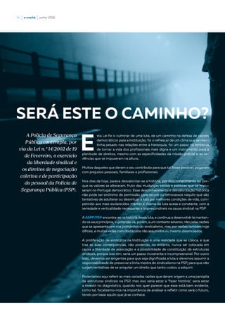 34  |  o crachá  |  junho 2016
E
sta Lei foi o culminar de uma luta, de um caminho na defesa de valores
democráticos para a Instituição, foi o refrescar de um clima que se man-
tinha pesado nas relações entre a hierarquia, foi um passo na tentativa
de tornar a vida dos profissionais mais digna e um instrumento para a
plenitude de direitos, mesmo com as especificidades da missão policial e as ce-
dências que se impuseram na altura.
Muitos daqueles que deram o seu contributo para que tal fosse possível, pagaram
com prejuízos pessoais, familiares e profissionais.
Nos dias de hoje, parece desvalorizar-se a história, por desconhecimento ou por-
que os valores se alteraram, fruto das mudanças sociais e politicas que se impu-
seram no Portugal democrático. Esse desconhecimento e desvalorização histórica
não pode ser sinónimo de permissão para recuos ou retrocessos naquilo que são
tentativas de adulterar ou desvirtuar a luta por melhores condições de vida, com-
petindo aos mais esclarecidos manter a chama da luta acesa e constante, com a
seriedade e verticalidade necessárias e imprescindíveis na causa sindical na PSP.
A ASPP/PSP encontra-se na história dessa luta, e contínua a desenvolvê-la manten-
do os seus princípios, sujeitando-se, porém, a um contexto adverso, não pelas razões
que se apresentavam nos primórdios do sindicalismo, mas por razões também hoje
difíceis, e muitas vezes com obstáculos não assumidos ou mesmo dissimulados.
A proliferação de sindicatos na Instituição é uma realidade que se coloca, e que
traz as suas consequências, não podendo, no entanto, nunca ser colocada em
causa a liberdade de associação e a possibilidade de constituição de estruturas
sindicais, porque isso sim, seria um passo incoerente e incompreensível. Por outro
lado, devemos ser exigentes para que seja dignificada a luta e devemos assumir a
responsabilidade de preservar a linha mestra do sindicalismo na PSP, para que não
surjam tentativas de se aniquilar um direito que tanto custou a adquirir.
Poderíamos aqui referir as mais variadas razões que deram origem a uma panóplia
de estruturas sindicais na PSP, mas isso seria estar a “fazer história”, seria estar
a investir no diagnóstico, quando nos quer parecer que esse está bem evidente,
como tal, focalizemo-nos na importância de analisar e refletir como será o futuro,
tendo por base aquilo que já se conhece.
SERÁ ESTE O CAMINHO?
A Polícia de Segurança
Pública contempla, por
via da Lei n.º 14/2002 de 19
de Fevereiro, o exercício
da liberdade sindical e
os direitos de negociação
coletiva e de participação
do pessoal da Polícia de
Segurança Pública (PSP).
 
