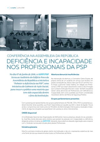 36  |  o crachá  |  junho 2016
Abertura denuncia insuficiências
Na intervenção de abertura, o Comissário Carlos Duarte, ele
próprio vítima de um acidente em serviço que resultou em
graves consequências, deixou claro que há um caminho mui-
to longo a percorrer nesta matéria, em relação aos Profis-
sionais a PSP que lutam diariamente contra a discriminação
que a própria Instituição lhes tem criado. Também da plateia
saíram várias denúncias de Profissionais com deficiência ou
incapacidade, bem como questões que foram consideradas
inaceitáveis dentro da Polícia de Segurança Pública.
Grupos parlamentares presentes
Com a presença de representantes dos grupos parlamentares do PSD, BE, CDS e PCP, os presentes pu-
deram levantar várias questões, que foram respondidas por aqueles que têm o dever de legislar. Houve
ainda o compromisso de insistir junto do Ministério da Administração Interna para a resolução e trata-
mento de algumas situações que apanharam de surpresa os vários intervenientes.
CNOD disponível
A Confederação Nacional das Organizações de Deficientes marcou presença, através do seu presiden-
te, José Reis, tendo elencado vários direitos que assistem às pessoas com incapacidade ou deficiência,
elogiando ainda a iniciativa da ASPP/PSP, deixando clara a abertura daquela organização para cooperar
com o Sindicato na luta pela inclusão plena destes Profissionais.
Iniciativa pioneira
Esta foi a primeira iniciativa do género dentro da Instituição e não só, e representa a abertura de mais
uma frente de luta que deverá envolver todos os Profissionais da Polícia.
CONFERÊNCIA NA ASSEMBLEIA DA REPÚBLICA
DEFICIÊNCIA E INCAPACIDADE
NOS PROFISSIONAIS DA PSP
No dia 07 de Junho de 2016, a ASPP/PSP
levou ao Auditório do Edifício Novo da
Assembleia da República a iniciativa
“Debater a deficiência na PSP”, uma
iniciativa do Gabinete de Ação Social,
para trazer a público uma matéria que
tem sido esquecida dentro
e fora da Instituição.
 