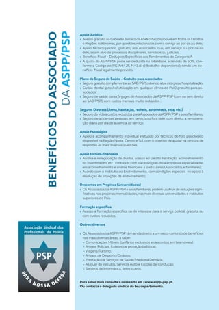 Apoio Jurídico
› Acesso gratuito ao Gabinete Jurídico daASPP/PSP, disponível em todos os Distritos
e Regiões Autónomas, por questões relacionadas com o serviço ou por causa dele;
› Apoio técnico/jurídico, gratuito, aos Associados que, em serviço ou por causa
dele, sejam alvo de processos disciplinares, sanidade ou judiciais .
› Benefício Fiscal - Deduções Específicas aos Rendimentos da Categoria A
› A quota da ASPP/PSP pode ser deduzida na totalidade, acrescida de 50%, con-
forme o Código do IRS Art.o
25, N.o
1 al. c) (trabalho dependente), sendo um be-
nefício fiscal legalmente previsto.
Plano de Seguro de Saúde – Gratuito para Associados
› Seguro gratuito complementarao SAD/PSP, cobrindo atos cirúrgicos/hospitalização;
› Cartão dental (possível utilização em qualquer clinica do País) gratuito para as-
sociados;
› Seguro de saúde para cônjuges de Associados da ASPP/PSP (com ou sem direito
ao SAD/PSP), com custos mensais muito reduzidos ;
Seguros Diversos (Arma, habitação, recheio, automóveis, vida, etc.)
› Seguro de vida a custos reduzidos paraAssociados daASPP/PSP e seus familiares;
› Seguro de acidentes pessoais, em serviço ou fora dele, com direito a remunera-
ção diária por dia de ausência ao serviço;
Apoio Psicológico
› Apoio e acompanhamento individual efetuado por técnicos do foro psicológico
disponível na Região Norte, Centro e Sul, com o objetivo de ajudar na procura de
respostas ás mais diversas questões.
Apoio técnico-financeiro
› Análise e renegociação de dividas, acesso ao crédito habitação, aconselhamento
no investimento, etc., contando com o acesso gratuito a empresas especializadas
em aconselhamento e análise financeira a particulares (Associados e familiares);
› Acordo com o Instituto do Endividamento, com condições especiais no apoio à
resolução de situações de endividamento;
Descontos em Propinas (Universidades)
› Os Associados da ASPP/PSP e seus familiares, podem usufruir de reduções signi-
ficativas nas propinas/mensalidades, nas mais diversas universidades e institutos
superiores do País.
Formação específica
› Acesso a formação específica ou de interesse para o serviço policial, gratuita ou
com custos reduzidos.
Outros/diversos
› Os Associados da ASPP/PSP têm ainda direito a um vasto conjunto de benefícios
nas mais diversas áreas, a saber:
- Comunicações Móveis (tarifários exclusivos e descontos em telemóveis);
- Artigos Policiais, (coletes de proteção balística);
- Viagens/Turismo;
- Artigos de Desporto/Ginásios;
- Prestação de Serviços de Saúde/Medicina Dentária;
- Aluguer de Veículos, Serviços Auto e Escolas de Condução;
- Serviços de Informática, entre outros.
Para saber mais consulta o nosso site em : www.aspp-psp.pt.
Ou contacta o delegado sindical do teu departamento.
BENEFÍCIOSDOASSOCIADO
DAASPP/PSP
 