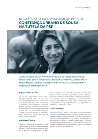 junho 2016  |  o crachá  |  5
Experiência no ISCPSI
Os assuntos relacionados com a Admi-
nistração Interna e a Polícia de Segurança
Pública não são estranhos à nova ministra,
que, desde 1998, dava aulas no Instituto
Superior de Ciências Policiais e Segurança
Interna, ajudando a formar a atual hierar-
quia da Polícia durante esse período. Entre
2006 e 2012, foi Coordenadora do Núcleo
Justiça e Assuntos Internos na Represen-
tação Permanente de Portugal junto da
União Europeia (REPER).
Carreira no Direito
Tendo já experiência governativa, após
desempenhar as funções de assessora de
António Costa, Constança Urbano de Sou-
sa, de 48 anos, licenciou-se em Coimbra,
Após as eleições de 5 de Novembro de 2014, e do Governo então saído,
tomou posse a nova ministra da Administração Interna, que sucedeu a
Miguel Macedo, Anabela Rodrigues e Calvão da Silva, que ocuparam o
cargo na anterior legislatura.
tendo sido doutorada em Direito Comunitário na Alemanha,
na Universidade de Saarland, passando a coordenar o Depar-
tamento de Direito da Universidade Autónoma de Lisboa. As
suas principais áreas de investigação são o Direito da União
Europeia, o Direito de Imigração e Asilo, a Cooperação Poli-
cial e Judiciária, a Segurança Interna e o Espaço Europeu de
Liberdade, Segurança e Justiça.
Várias reuniões
Desde que tomou posse, foram várias as reuniões manti-
das com a ASPP/PSP em torno dos mais diversos assuntos.
Desde questões relacionadas com o Estatuto Profissional,
passando pelo Regulamento Disciplinar e a divulgação do
Orçamento do Estado, a comunicação entre este Sindicato
e o Ministério da Administração Interna tem decorrido com
normalidade e sempre com abertura por parte da tutela para
receber os nossos representantes.
NOVA MINISTRA DA ADMINISTRAÇÃO INTERNA
CONSTANÇA URBANO DE SOUSA
NA TUTELA DA PSP
 