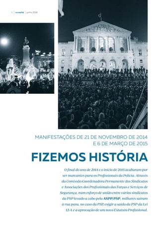 6  |  o crachá  |  junho 2016
FIZEMOS HISTÓRIA
O final do ano de 2014 e o início de 2015 acabaram por
ser marcantes para os Profissionais da Polícia. Através
da Comissão Coordenadora Permanente dos Sindicatos
e Associações dos Profissionais das Forças e Serviços de
Segurança, num esforço de união entre vários sindicatos
da PSP levado a cabo pela ASPP/PSP, milhares saíram
à rua para, no caso da PSP, exigir a saída da PSP da Lei
12-A e a aprovação de um novo Estatuto Profissional.
MANIFESTAÇÕES DE 21 DE NOVEMBRO DE 2014
E 6 DE MARÇO DE 2015
 