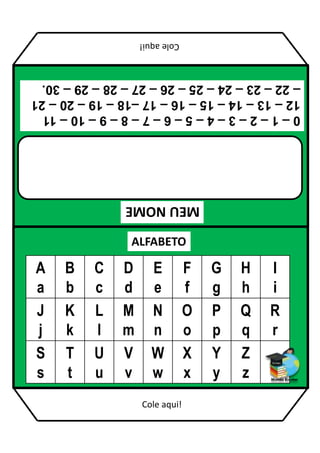MEU
NOME
ALFABETO
A
a
B
b
C
c
D
d
E
e
F
f
G
g
H
h
I
i
J
j
K
k
L
l
M
m
N
n
O
o
P
p
Q
q
R
r
S
s
T
t
U
u
V
v
W
w
X
x
Y
y
Z
z
0
–
1
–
2
–
3
–
4
–
5
–
6
–
7
–
8
–
9
–
10
–
11
12
–
13
–
14
–
15
–
16
–
17
–18
–
19
–
20
–
21
–
22
–
23
–
24
–
25
–
26
–
27
–
28
–
29
–
30.
Cole
aqui!
Cole aqui!
 