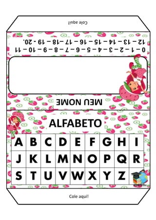 MEU
NOME
ALFABETO
A B C D E F G H I
J K L M N O P Q R
S T U V W X Y Z
0
–
1
–
2
–
3
–
4
–
5
–
6
–
7
–
8
–
9
–
10
–
11
12
–
13
–
14
–
15
–
16
–
17
–18
–
19
-
20.
Cole
aqui!
Cole aqui!
 