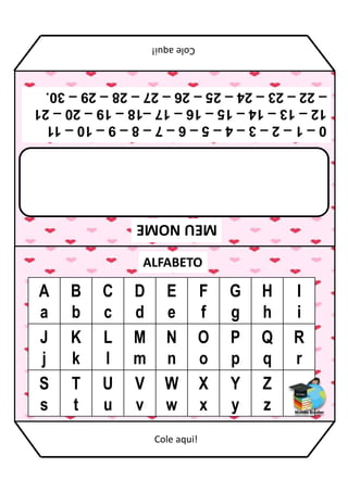 MEU
NOME
ALFABETO
A
a
B
b
C
c
D
d
E
e
F
f
G
g
H
h
I
i
J
j
K
k
L
l
M
m
N
n
O
o
P
p
Q
q
R
r
S
s
T
t
U
u
V
v
W
w
X
x
Y
y
Z
z
0
–
1
–
2
–
3
–
4
–
5
–
6
–
7
–
8
–
9
–
10
–
11
12
–
13
–
14
–
15
–
16
–
17
–18
–
19
–
20
–
21
–
22
–
23
–
24
–
25
–
26
–
27
–
28
–
29
–
30.
Cole
aqui!
Cole aqui!
 