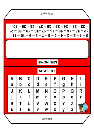 MEU
NOME
ALFABETO
A
a
B
b
C
c
D
d
E
e
F
f
G
g
H
h
I
i
J
j
K
k
L
l
M
m
N
n
O
o
P
p
Q
q
R
r
S
s
T
t
U
u
V
v
W
w
X
x
Y
y
Z
z
0
–
1
–
2
–
3
–
4
–
5
–
6
–
7
–
8
–
9
–
10
–
11
12
–
13
–
14
–
15
–
16
–
17
–18
–
19
–
20
–
21
–
22
–
23
–
24
–
25
–
26
–
27
–
28
–
29
–
30.
Cole
aqui!
Cole aqui!
 