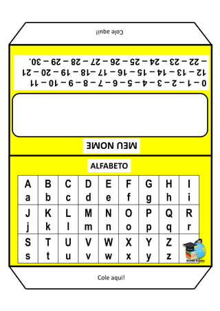 MEU
NOME
ALFABETO
A
a
B
b
C
c
D
d
E
e
F
f
G
g
H
h
I
i
J
j
K
k
L
l
M
m
N
n
O
o
P
p
Q
q
R
r
S
s
T
t
U
u
V
v
W
w
X
x
Y
y
Z
z
0
–
1
–
2
–
3
–
4
–
5
–
6
–
7
–
8
–
9
–
10
–
11
12
–
13
–
14
–
15
–
16
–
17
–18
–
19
–
20
–
21
–
22
–
23
–
24
–
25
–
26
–
27
–
28
–
29
–
30.
Cole
aqui!
Cole aqui!
 