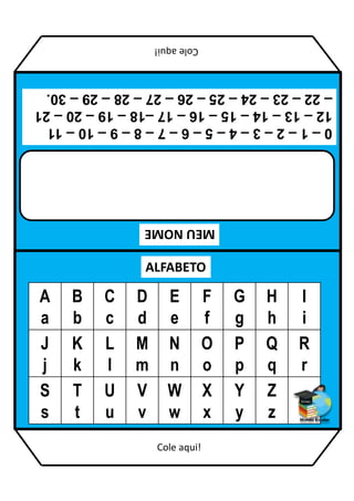 MEU
NOME
ALFABETO
A
a
B
b
C
c
D
d
E
e
F
f
G
g
H
h
I
i
J
j
K
k
L
l
M
m
N
n
O
o
P
p
Q
q
R
r
S
s
T
t
U
u
V
v
W
w
X
x
Y
y
Z
z
0
–
1
–
2
–
3
–
4
–
5
–
6
–
7
–
8
–
9
–
10
–
11
12
–
13
–
14
–
15
–
16
–
17
–18
–
19
–
20
–
21
–
22
–
23
–
24
–
25
–
26
–
27
–
28
–
29
–
30.
Cole
aqui!
Cole aqui!
 