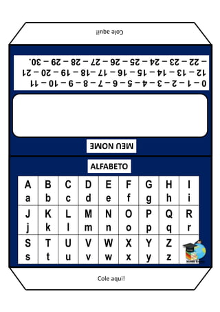 MEU
NOME
ALFABETO
A
a
B
b
C
c
D
d
E
e
F
f
G
g
H
h
I
i
J
j
K
k
L
l
M
m
N
n
O
o
P
p
Q
q
R
r
S
s
T
t
U
u
V
v
W
w
X
x
Y
y
Z
z
0
–
1
–
2
–
3
–
4
–
5
–
6
–
7
–
8
–
9
–
10
–
11
12
–
13
–
14
–
15
–
16
–
17
–18
–
19
–
20
–
21
–
22
–
23
–
24
–
25
–
26
–
27
–
28
–
29
–
30.
Cole
aqui!
Cole aqui!
 