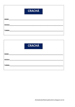 CRACHÁ

NOME:________________________________________________________________________


ESCOLA:_______________________________________________________________________


TURMA:_______________________________________________________________________




                               CRACHÁ

NOME:________________________________________________________________________


ESCOLA:_______________________________________________________________________


TURMA:_______________________________________________________________________




                                        Atividadesdealfabetizaçãoluzdivina.blogspot.com.br
 