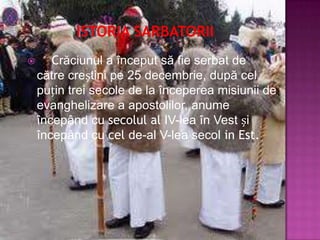      Crăciunul a început să fie serbat de
    către creștini pe 25 decembrie, după cel
    puțin trei secole de la începerea misiunii de
    evanghelizare a apostolilor, anume
    începând cu secolul al IV-lea în Vest și
    începând cu cel de-al V-lea secol in Est.
 