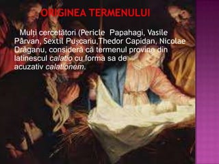Mulți cercetători (Pericle Papahagi, Vasile
Pârvan, Sextil Pușcariu,Thedor Capidan, Nicolae
Drăganu, consideră că termenul provine din
latinescul calatio cu forma sa de
acuzativ calationem.
 