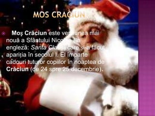     Moș Crăciun este versiunea mai
    nouă a Sfântului Nicolae (în
    engleză: Santa Claus) care și-a făcut
    apariția în secolul I. El împarte
    cadouri tuturor copiilor în noaptea de
    Crăciun (de 24 spre 25 decembrie).
 