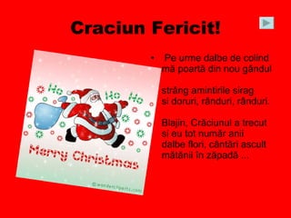 Craciun Fericit! Pe urme dalbe de colind  mă poartă din nou gândul  strâng amintirile sirag  si doruri, rânduri, rânduri.  Blajin, Crăciunul a trecut  si eu tot număr anii  dalbe flori, cântări ascult  mătănii în zăpadă ...  