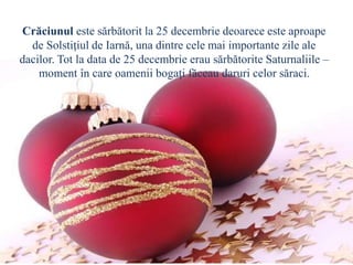 Crăciunul este sărbătorit la 25 decembrie deoarece este aproape
de Solstiţiul de Iarnă, una dintre cele mai importante zile ale
dacilor. Tot la data de 25 decembrie erau sărbătorite Saturnaliile –
moment în care oamenii bogaţi făceau daruri celor săraci.
 