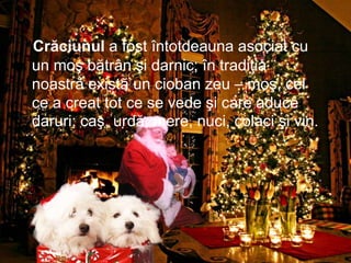 Crăciunul a fost întotdeauna asociat cu
un moş bătrân şi darnic; în tradiţia
noastră există un cioban zeu – moş, cel
ce a creat tot ce se vede şi care aduce
daruri: caş, urdă, mere, nuci, colaci şi vin.
 