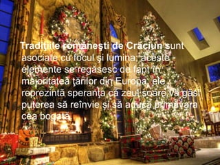 Tradiţiile româneşti de Crăciun sunt
asociate cu focul şi lumina; aceste
elemente se regăsesc de fapt în
majoritatea ţărilor din Europa; ele
reprezintă speranţa că zeul soare va găsi
puterea să reînvie şi să aducă primăvara
cea bogată.
 