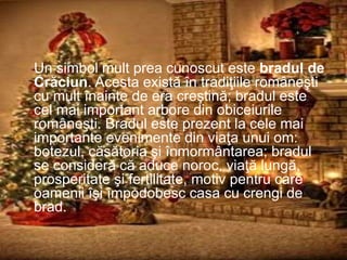 Un simbol mult prea cunoscut este bradul de
Crăciun. Acesta există în tradiţiile româneşti
cu mult înainte de era creştină; bradul este
cel mai important arbore din obiceiurile
româneşti. Bradul este prezent la cele mai
importante evenimente din viaţa unui om:
botezul, căsătoria şi înmormântarea; bradul
se consideră că aduce noroc, viaţă lungă,
prosperitate şi fertilitate, motiv pentru care
oamenii îşi împodobesc casa cu crengi de
brad.
 