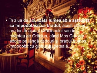 • În ziua de azi, toată lumea abia aşteaptă
să împodobească bradul; acest obicei
are loc în ajunul Crăciunului sau în
noaptea de Crăciun, când Moş Crăciun
aduce pe lângă cadouri şi bradul frumos
împodobit cu globuri şi beteală.
 