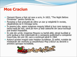 Mos Craciun
 Clement Moore a fost cel care a scris, în 1822, “The Night Before
Christmas’” pentru familia sa.
 Povestea a fost preluată de către un ziar şi retipărită în reviste,
răspândindu-se în întreaga lume.
 În poemul său, apare imaginea moşului blând şi bun care merge cu
sania trasă de reni, intră pe horn şi lasă cadourile din sacul burduşit
sub bradul împodobit.
 În cele din urmă, imaginea Moşului cu barbă albă, obraji bucălaţi şi
ochii jucăuşi a fost imprimată de o campanie publicitară a companiei
Coca-Cola, din anii 30, care a continuat până în 1964
 Autorul acestei imagini este Haddon Sundblom. Şi astfel, nuielele de
mesteacăn ale vechiului şi nesuferitului Moş Crăciun au devenit o
amintire aproape incredibilă.
 