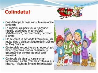 Colindatul
 Colindatul pe la case constituie un obicei
străvechi
 La români, colindele au o funcțiune
rituală, exprimând o atmosferă
sărbătorească, de ceremonie, petreceri
și urări.
 Ele se cântă în perioada Crăciunului, iar
multe dintre ele sunt legate de imaginea
lui Moș Crăciun
 Cântecelele respective atrag norocul sau
binecuvântarea asupra oamenilor şi
gospodăriilor pentru tot anul care
urmează.
 Cântecele de stea cu care suntem
familiarizaţi astăzi (mai ales "Steaua sus
răsare...") sunt de origine bisericească
 