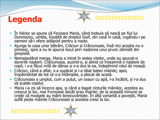 Legenda
 În folclor se spune că Fecioara Maria, când trebuia să nască pe fiul lui
Dumnezeu, umbla, însoțită de dreptul Iosif, din casă în casă, rugându-i pe
oameni să-i ofere adăpost pentru a naște.
 Ajunge la casa unor bătrâni, Crăciun și Crăciunoaie, însă nici aceștia nu o
primesc, spre a nu le spurca locul prin nașterea unui prunc zămislit din
greșeală.
 Nemaiputând merge, Maria a intrat în ieslea vitelor, unde au apucat-o
durerile nașterii. Crăciunoaia, auzind-o, și știind ce înseamnă o naștere de
copil, i s-a făcut milă de dânsa și s-a dus la ea, îndeplinind rolul de moașă.
 Crăciun, când a aflat, s-a supărat și i-a tăiat babei mâinile; apoi,
înspăimântat de tot ce s-a întâmplat, a plecat de acasă.
 Crăciunoaia a umplut, cum a putut, un ceaun cu apă, l-a încălzit, și l-a dus
să scalde copilul.
 Maria i-a zis să încerce apa, și când a bagat cioturile mâinilor, acestea au
crescut la loc, mai frumoase decât erau înainte; de la această minune se
crede că moașele au mâini binecuvântate. În altă variantă a poveștii, Maria
suflă peste mâinile Crăciunoaiei și acestea cresc la loc.
 