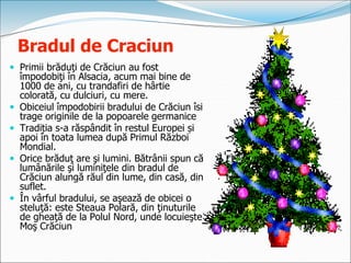 Bradul de Craciun
 Primii brăduţi de Crăciun au fost
împodobiţi în Alsacia, acum mai bine de
1000 de ani, cu trandafiri de hârtie
colorată, cu dulciuri, cu mere.
 Obiceiul împodobirii bradului de Crăciun îsi
trage originile de la popoarele germanice
 Tradiția s-a răspândit în restul Europei și
apoi în toata lumea după Primul Război
Mondial.
 Orice brăduţ are şi lumini. Bătrânii spun că
lumânările şi luminiţele din bradul de
Crăciun alungă răul din lume, din casă, din
suflet.
 În vârful bradului, se aşează de obicei o
steluţă: este Steaua Polară, din ţinuturile
de gheaţă de la Polul Nord, unde locuieşte
Moş Crăciun
 