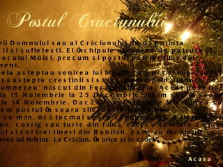 Postul Craciunului Acasa Postul Nasterii Domnului sau al Crăciunului ne dă putinta curătirii trupesti si sufletesti. El închipuie ajunarea de patruzeci de zile a Proorocului Moisi, precum si postul patriarhilor din  Vechiul Testament.  După cum aceia asteptau venirea lui Mesia cu post si rugăciune,  asa se cuvine să astepte crestinii si să întâmpine prin ajunare pe  'Cuvântul lui Dumnezeu' născut din Fecioara Maria. Acest post tine  40 de zile: de la 15 Noiembrie la 25 Decembrie, lăsăm sec în seara  sfântului Filip, la 14 Noiembrie. Dacă această zi cade Miercurea sau  Vinerea, începem postul în seara zilei de 14 Noiembrie.  În ziua de Ajun se mănâncă tocmai seara si anume: grâu fiert îndulcit  cu miere, poame, covrig sau turte din făină, căci cu seminte a ajunat  Daniil proorocul si cei trei tineri din Babilon, care au închipuit  mai înainte - Nasterea lui Hristos. La Crăciun, în orice zi ar cădea  mâncăm de dulce.   