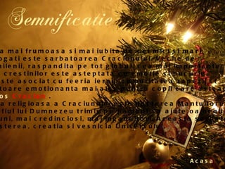Semnificatie Acasa Cred ca cea mai frumoasa si mai iubita de cei mici si mari,  saraci sau bogati este sarbatoarea Craciunului. Veche de  peste doua milenii, raspandita pe tot globul, cea mai importanta  sarbatoare a crestinilor este asteptata cu emotie si bucurie.  Craciunul este asociat cu feeria iernii, cu puritatea zapezii si  este o sarbatoare emotionanta mai ales pentru copii care asteapta  sosirea lui  Mos   Craciun  .  Semnificatia religioasa a Craciunului este nasterea Mantuitorului  Isus Hristos, fiul lui Dumnezeu trimis pe pamant sa ajute oamenii sa  devina mai buni, mai credinciosi, mai ingaduitori. Aceasta sarbatoare  semnifica nasterea, creatia si vesnicia Universului.  
