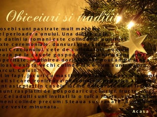 Obiceiuri si traditii Acasa La sate, indeosebi sunt pastrate mult mai bine  datinile acestei perioade a anului. Una dintre cele  mai raspandite datini la romani este colindatul, un ritual  compus din texte ceremoniale, dansuri si gesturi.  Astfel in ajunul Craciunului, cete de colindatori, costumate  traditional, ureaza pe la casele gospodarilor pentru sanatate,  fericire si prosperitate, implinirea dorintelor in noul an.Pe langa  colindele religioase exista vechi colinde laice cum sunt: Capra,  Ursul, Cocostarcul, Caiutii.  Acestea sunt in fapt, jocuri cu masti si costumatii speciale confectionate  de mesteri locali si care ironizeaza personajele negative ale lumii satului.  Colindatorii sunt asteptati in casele lucind de curatenie si frumos  impodobite si sunt rasplatiti de gospodari cu covrigi, fructe, nuci, colacei  sau chiar bani. Cei adulti sunt invitati la o tuica fiarta, vin si cozonac.  Se aud deasemeni colinde precum: Steaua sus rasare, Buna dimineata  la Mos Ajun, O ce veste minunata. 